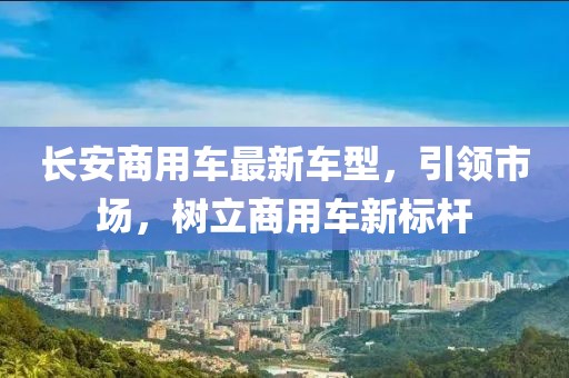 長安商用車最新車型，引領(lǐng)市場，樹立商用車新標桿