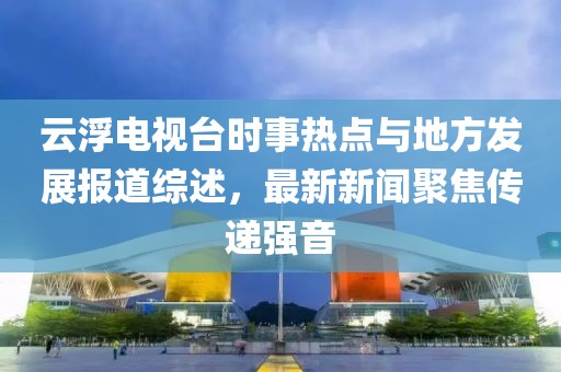 云浮電視臺(tái)時(shí)事熱點(diǎn)與地方發(fā)展報(bào)道綜述，最新新聞聚焦傳遞強(qiáng)音