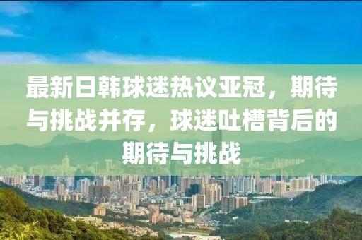 最新日韓球迷熱議亞冠，期待與挑戰(zhàn)并存，球迷吐槽背后的期待與挑戰(zhàn)