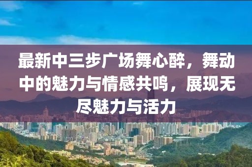 最新中三步廣場(chǎng)舞心醉，舞動(dòng)中的魅力與情感共鳴，展現(xiàn)無(wú)盡魅力與活力