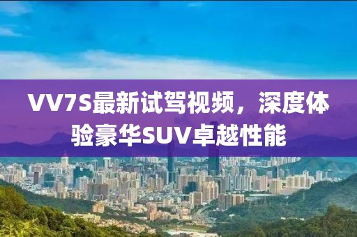 VV7S最新試駕視頻，深度體驗豪華SUV卓越性能