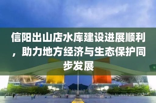 信陽出山店水庫建設進展順利，助力地方經濟與生態(tài)保護同步發(fā)展