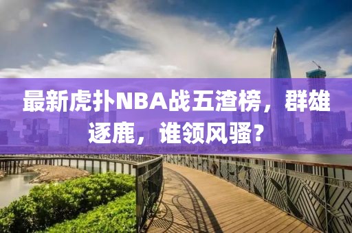 最新虎撲NBA戰(zhàn)五渣榜，群雄逐鹿，誰領(lǐng)風(fēng)騷？