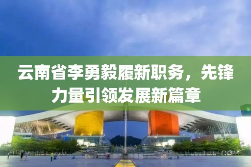 云南省李勇毅履新職務(wù)，先鋒力量引領(lǐng)發(fā)展新篇章