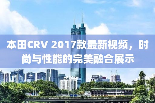 本田CRV 2017款最新視頻，時(shí)尚與性能的完美融合展示