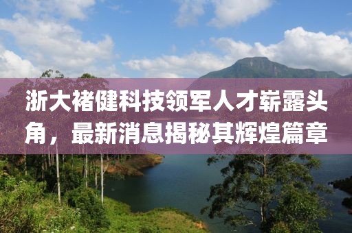 浙大褚健科技領(lǐng)軍人才嶄露頭角，最新消息揭秘其輝煌篇章