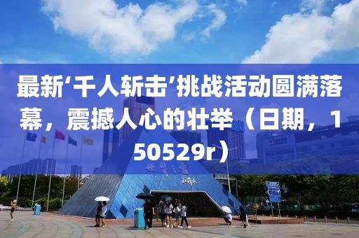 最新‘千人斬擊’挑戰(zhàn)活動圓滿落幕，震撼人心的壯舉（日期，150529r）