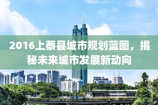 2016上蔡縣城市規(guī)劃藍(lán)圖，揭秘未來(lái)城市發(fā)展新動(dòng)向