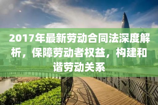 2017年最新勞動合同法深度解析，保障勞動者權益，構建和諧勞動關系