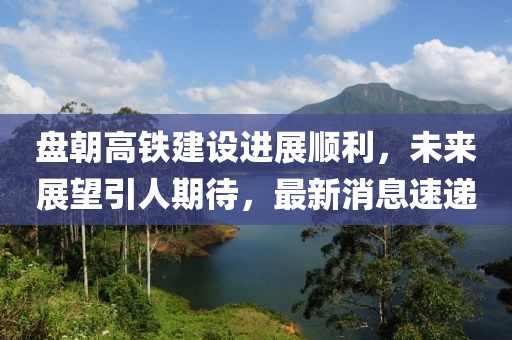 盤朝高鐵建設(shè)進展順利，未來展望引人期待，最新消息速遞