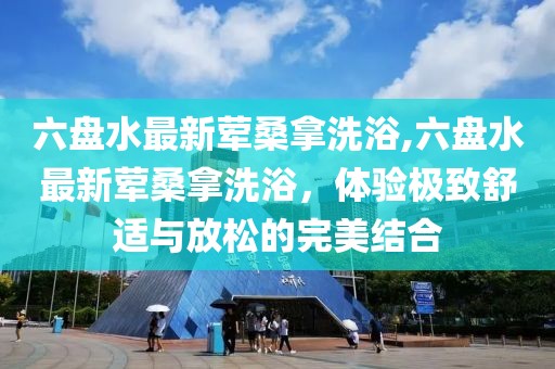 六盤水最新葷桑拿洗浴,六盤水最新葷桑拿洗浴，體驗(yàn)極致舒適與放松的完美結(jié)合