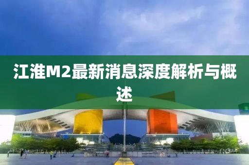 江淮M2最新消息深度解析與概述