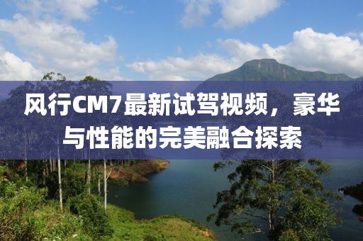 風(fēng)行CM7最新試駕視頻，豪華與性能的完美融合探索