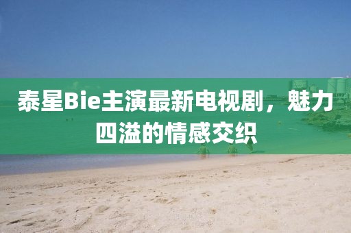 泰星Bie主演最新電視劇，魅力四溢的情感交織