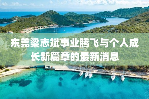 東莞梁志斌事業(yè)騰飛與個人成長新篇章的最新消息