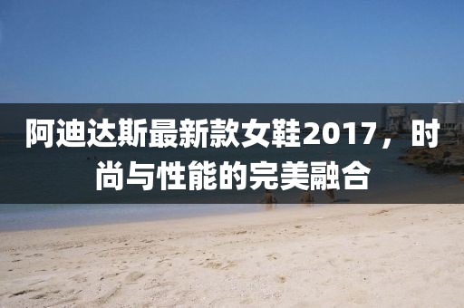 阿迪達斯最新款女鞋2017，時尚與性能的完美融合