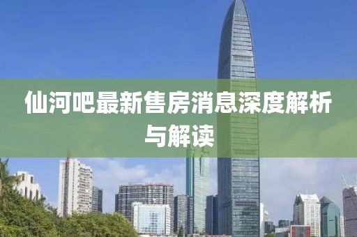 仙河吧最新售房消息深度解析與解讀