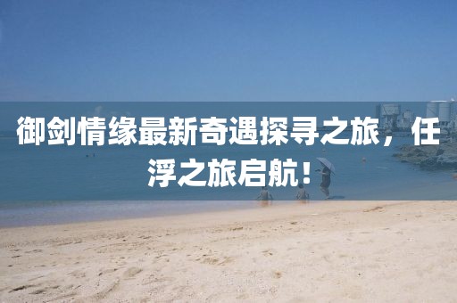 御劍情緣最新奇遇探尋之旅，任浮之旅啟航！