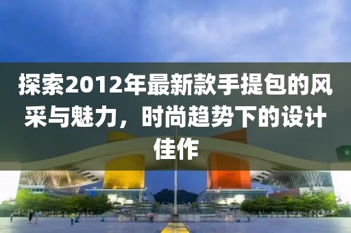 探索2012年最新款手提包的風(fēng)采與魅力，時(shí)尚趨勢(shì)下的設(shè)計(jì)佳作