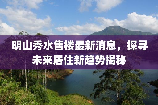 明山秀水售樓最新消息，探尋未來居住新趨勢揭秘