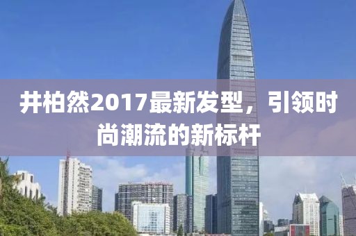 井柏然2017最新發(fā)型，引領(lǐng)時(shí)尚潮流的新標(biāo)桿