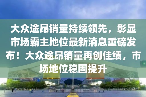 大眾途昂銷量持續(xù)領(lǐng)先，彰顯市場霸主地位最新消息重磅發(fā)布！大眾途昂銷量再創(chuàng)佳績，市場地位穩(wěn)固提升