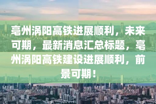 亳州渦陽高鐵進(jìn)展順利，未來可期，最新消息匯總標(biāo)題，亳州渦陽高鐵建設(shè)進(jìn)展順利，前景可期！