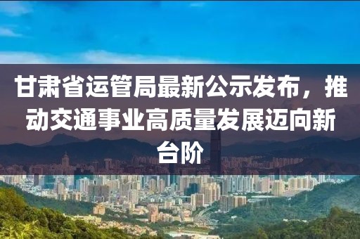 甘肅省運管局最新公示發(fā)布，推動交通事業(yè)高質(zhì)量發(fā)展邁向新臺階