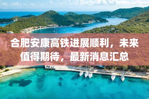 合肥安康高鐵進(jìn)展順利，未來值得期待，最新消息匯總