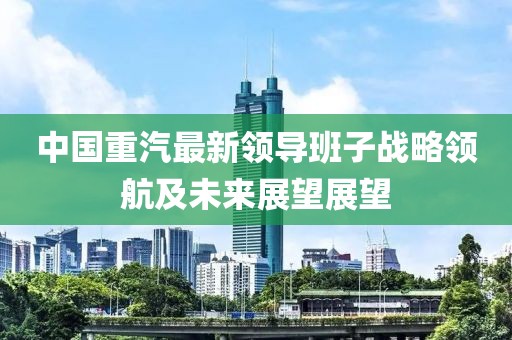 中國(guó)重汽最新領(lǐng)導(dǎo)班子戰(zhàn)略領(lǐng)航及未來(lái)展望展望