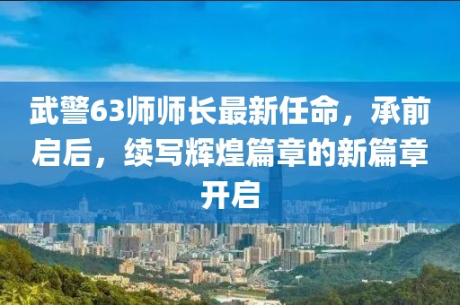 武警63師師長最新任命，承前啟后，續(xù)寫輝煌篇章的新篇章開啟