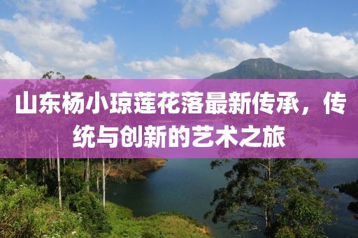 山東楊小瓊蓮花落最新傳承，傳統(tǒng)與創(chuàng)新的藝術(shù)之旅