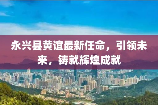 永興縣黃誼最新任命，引領(lǐng)未來(lái)，鑄就輝煌成就