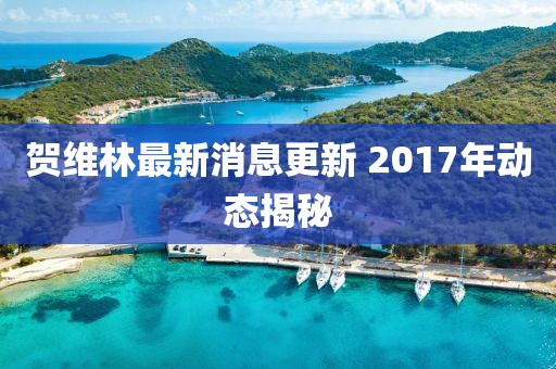 賀維林最新消息更新 2017年動態(tài)揭秘