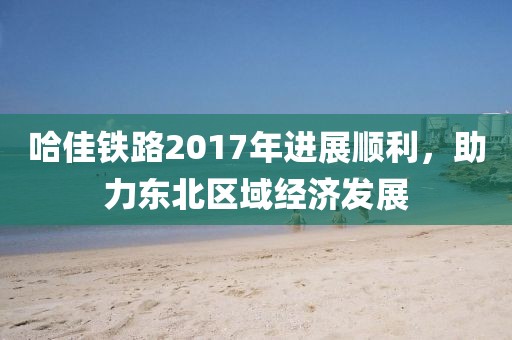 哈佳鐵路2017年進(jìn)展順利，助力東北區(qū)域經(jīng)濟(jì)發(fā)展