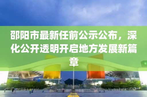 邵陽市最新任前公示公布，深化公開透明開啟地方發(fā)展新篇章