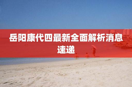 岳陽(yáng)康代四最新全面解析消息速遞