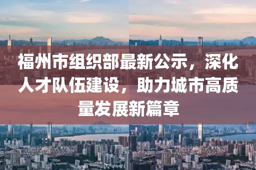 福州市組織部最新公示，深化人才隊(duì)伍建設(shè)，助力城市高質(zhì)量發(fā)展新篇章