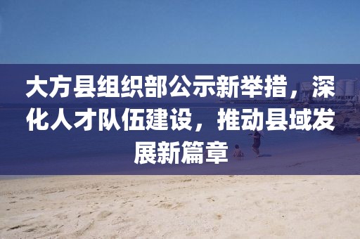 大方縣組織部公示新舉措，深化人才隊伍建設(shè)，推動縣域發(fā)展新篇章