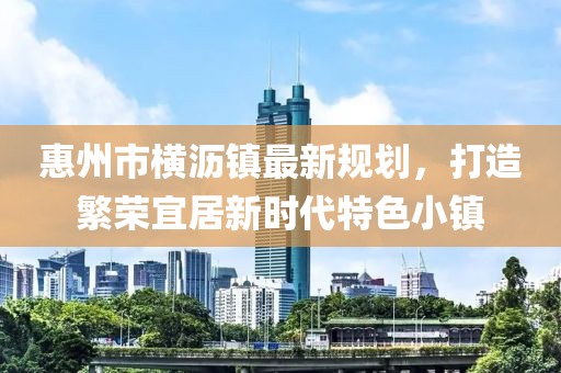 惠州市橫瀝鎮(zhèn)最新規(guī)劃，打造繁榮宜居新時(shí)代特色小鎮(zhèn)