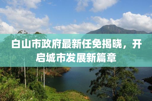 白山市政府最新任免揭曉，開啟城市發(fā)展新篇章