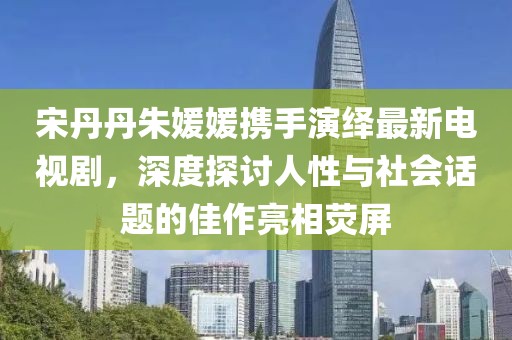 宋丹丹朱媛媛攜手演繹最新電視劇，深度探討人性與社會話題的佳作亮相熒屏