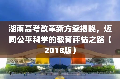 湖南高考改革新方案揭曉，邁向公平科學(xué)的教育評估之路（2018版）