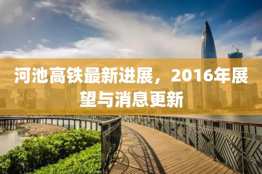 河池高鐵最新進(jìn)展，2016年展望與消息更新