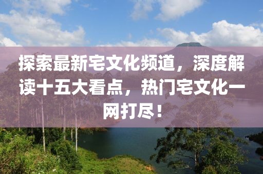 探索最新宅文化頻道，深度解讀十五大看點，熱門宅文化一網(wǎng)打盡！