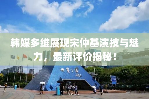 韓媒多維展現(xiàn)宋仲基演技與魅力，最新評(píng)價(jià)揭秘！