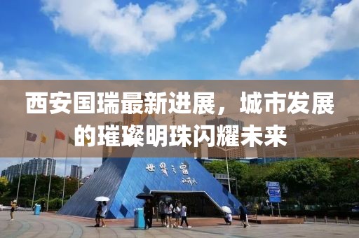 西安國瑞最新進(jìn)展，城市發(fā)展的璀璨明珠閃耀未來
