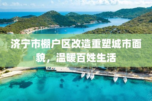 濟寧市棚戶區(qū)改造重塑城市面貌，溫暖百姓生活