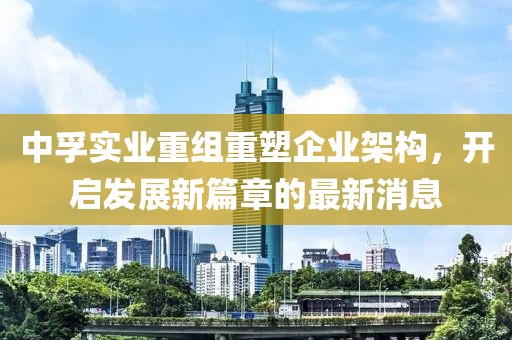 中孚實業(yè)重組重塑企業(yè)架構，開啟發(fā)展新篇章的最新消息