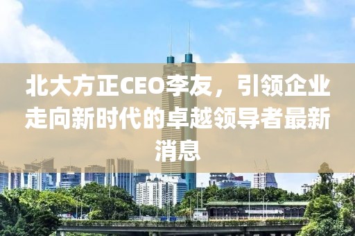 北大方正CEO李友，引領(lǐng)企業(yè)走向新時(shí)代的卓越領(lǐng)導(dǎo)者最新消息